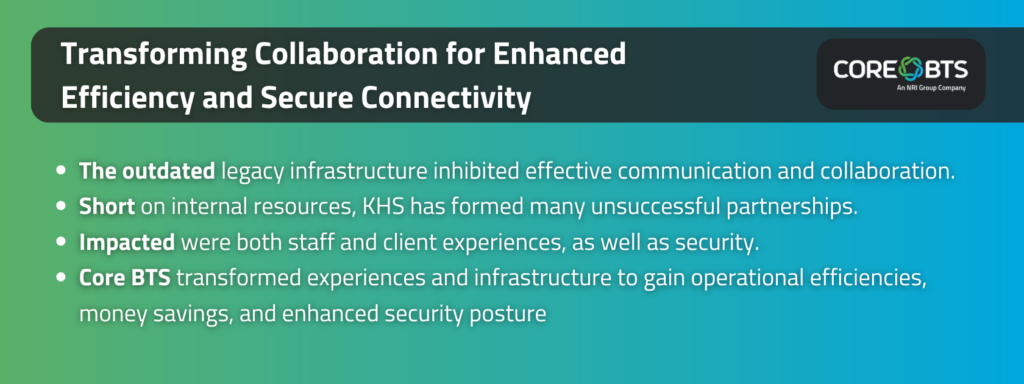 Key Takeaways:The outdated legacy infrastructure inhibited effective communication and collaboration.Short on internal resources, KHS has formed many unsuccessful partnerships.Impacted were both staff and client experiences, as well as security.Core BTS transformed experiences and infrastructure to gain operational efficiencies, money savings, and enhanced security posture.