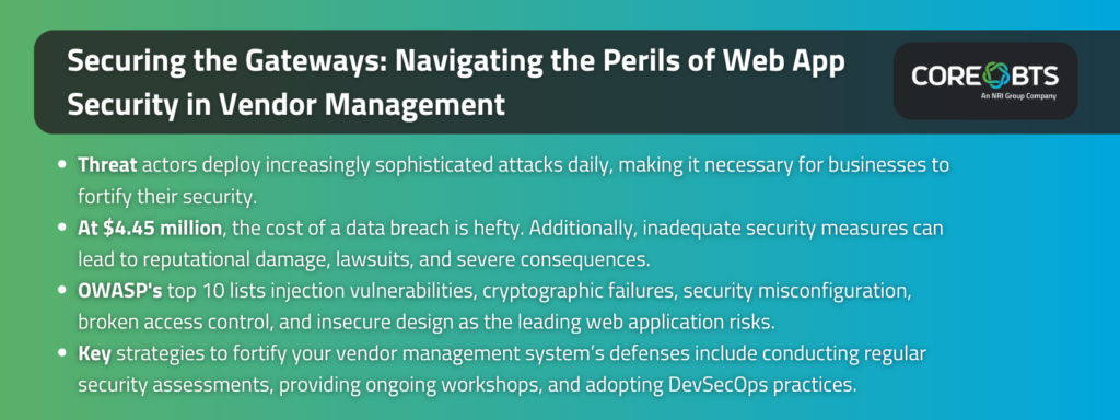 Key takeaways:Threat actors deploy increasingly sophisticated attacks daily, making it necessary for businesses to fortify their security.At $4.45 million, the cost of a data breach is hefty. Additionally, inadequate security measures can lead to reputational damage, lawsuits, and severe consequences.OWASP's top 10 lists injection vulnerabilities, cryptographic failures, security misconfiguration, broken access control, and insecure design as the leading web application risks.Key strategies to fortify your vendor management system’s defenses include conducting regular security assessments, providing ongoing workshops, and adopting DevSecOps practices.