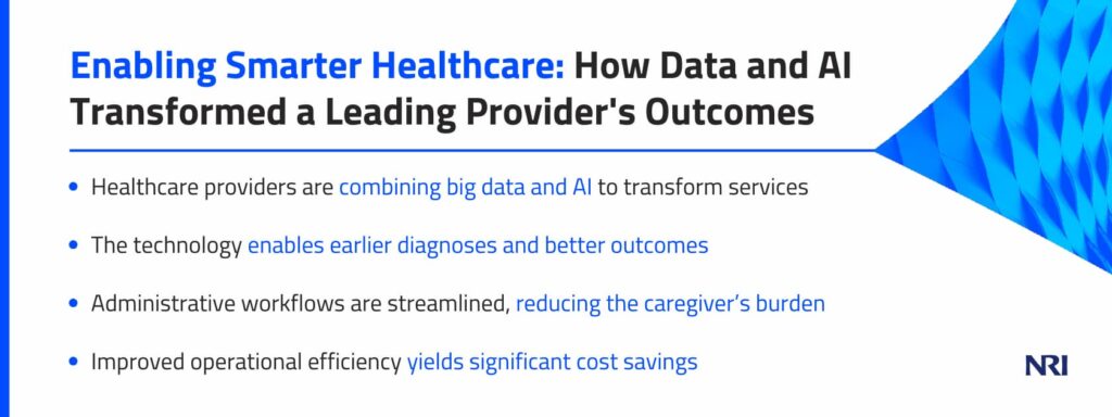 Enabling Smarter Healthcare: How Data and AI Transformed a Leading Provider's OutcomesHealthcare providers are combining big data and AI to transform servicesThe technology enables earlier diagnoses and better outcomesAdministrative workflows are streamlined, reducing the caregiver’s burdenImproved operational efficiency yields significant cost savings