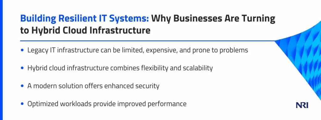 Building Resilient IT Systems: Why Businesses Are Turning to Hybrid Cloud InfrastructureLegacy IT infrastructure can be limited, expensive, and prone to problemsHybrid cloud infrastructure combines flexibility and scalabilityA modern solution offers enhanced securityOptimized workloads provide improved performance