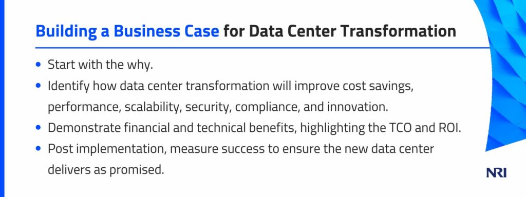 Building a Business Case for Data Center TransformationStart with the why.Identify how data center transformation will improve cost savings, performance, scalability, security, compliance, and innovation.Demonstrate financial and technical benefits, highlighting the TCO and ROI.Post implementation, measure success to ensure the new data center delivers as promised.