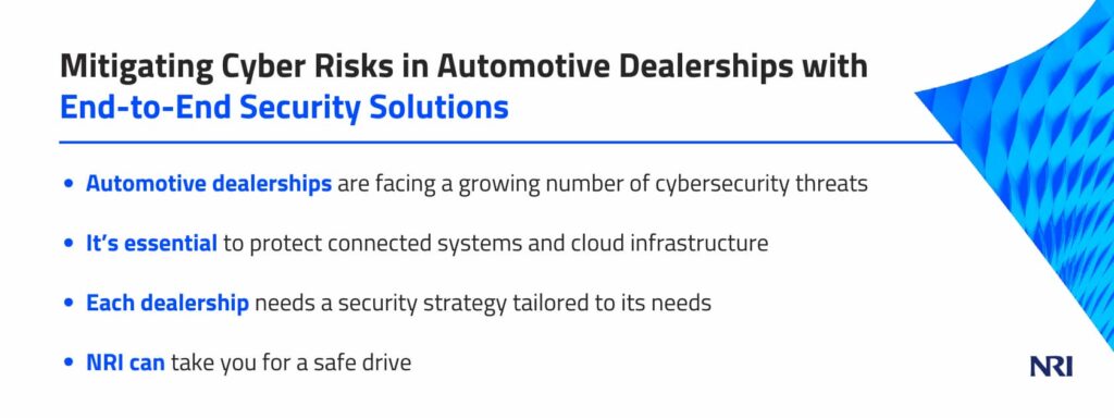 Mitigating Cyber Risks in Automotive Dealerships with End-to-End Security SolutionsAutomotive dealerships are facing a growing number of cybersecurity threatsIt’s essential to protect connected systems and cloud infrastructureEach dealership needs a security strategy tailored to its needsNRI can take you for a safe drive