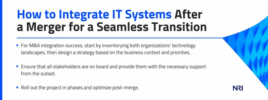 How to Integrate IT Systems After a Merger for a Seamless Transition

For M&A integration success, start by inventorying both organizations’ technology landscapes, then design a strategy based on the business context and priorities.
Ensure that all stakeholders are on board and provide them with the necessary support from the outset.
Roll out the project in phases and optimize post-merge.
