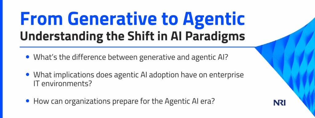 From Generative to Agentic: Understanding the Shift in AI Paradigms

What’s the difference between generative and agentic AI?
What implications does agentic AI adoption have on enterprise IT environments?
How can organizations prepare for the Agentic AI era?
