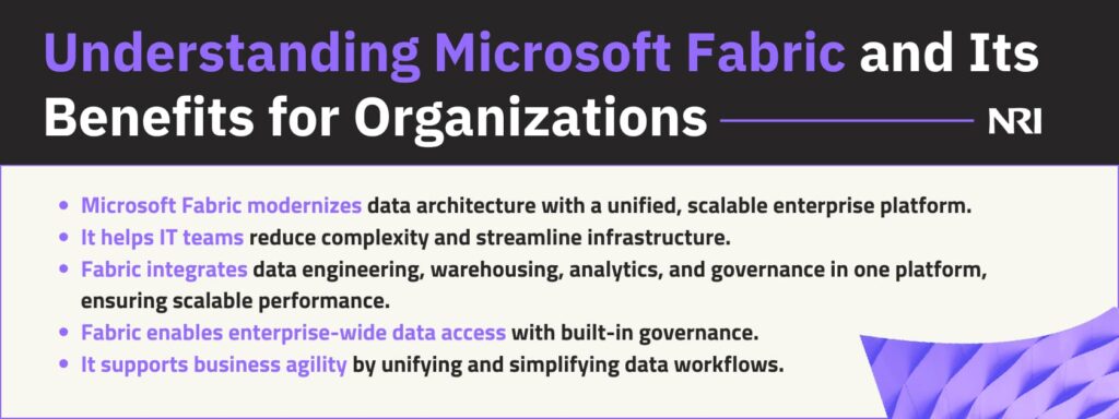 Understanding Microsoft Fabric and Its Benefits for OrganizationsIt helps IT teams reduce complexity and streamline infrastructure.Fabric integrates data engineering, warehousing, analytics, and governance in one platform, ensuring scalable performance. Fabric enables enterprise-wide data access with built-in governance.It supports business agility by unifying and simplifying data workflows.