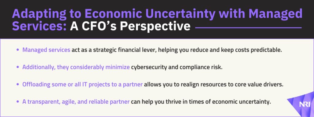 Adapting to Economic Uncertainty with Managed Services: A CFO’s PerspectiveManaged services act as a strategic financial lever, helping you reduce and keep costs predictable.Additionally, they considerably minimize cybersecurity and compliance risk.Offloading some or all IT projects to a partner allows you to realign resources to core value drivers.A transparent, agile, and reliable partner can help you thrive in times of economic uncertainty.